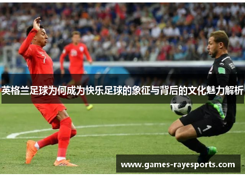 英格兰足球为何成为快乐足球的象征与背后的文化魅力解析 英格兰足球为何成为快乐足球的象征与背后的文化魅力解析