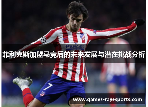 菲利克斯加盟马竞后的未来发展与潜在挑战分析 菲利克斯加盟马竞后的未来发展与潜在挑战分析