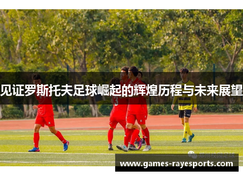 见证罗斯托夫足球崛起的辉煌历程与未来展望 见证罗斯托夫足球崛起的辉煌历程与未来展望