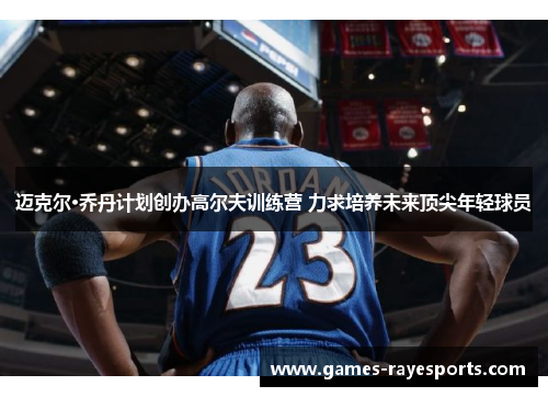 迈克尔·乔丹计划创办高尔夫训练营 力求培养未来顶尖年轻球员 迈克尔·乔丹计划创办高尔夫训练营 力求培养未来顶尖年轻球员