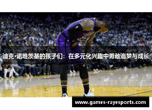 迪克·诺维茨基的孩子们:在多元化兴趣中勇敢追梦与成长 迪克·诺维茨基的孩子们:在多元化兴趣中勇敢追梦与成长