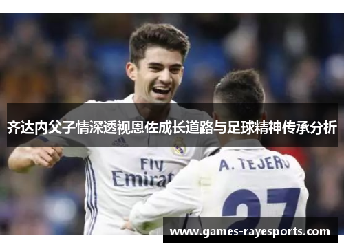 齐达内父子情深透视恩佐成长道路与足球精神传承分析 齐达内父子情深透视恩佐成长道路与足球精神传承分析