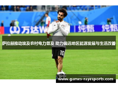 萨拉赫推动埃及农村电力普及 助力偏远地区能源发展与生活改善