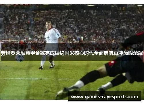 劳塔罗荣膺意甲金靴完成续约国米核心时代全面启航再冲巅峰荣耀 劳塔罗荣膺意甲金靴完成续约国米核心时代全面启航再冲巅峰荣耀