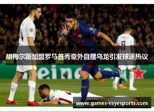 胡梅尔斯加盟罗马首秀意外自摆乌龙引发球迷热议